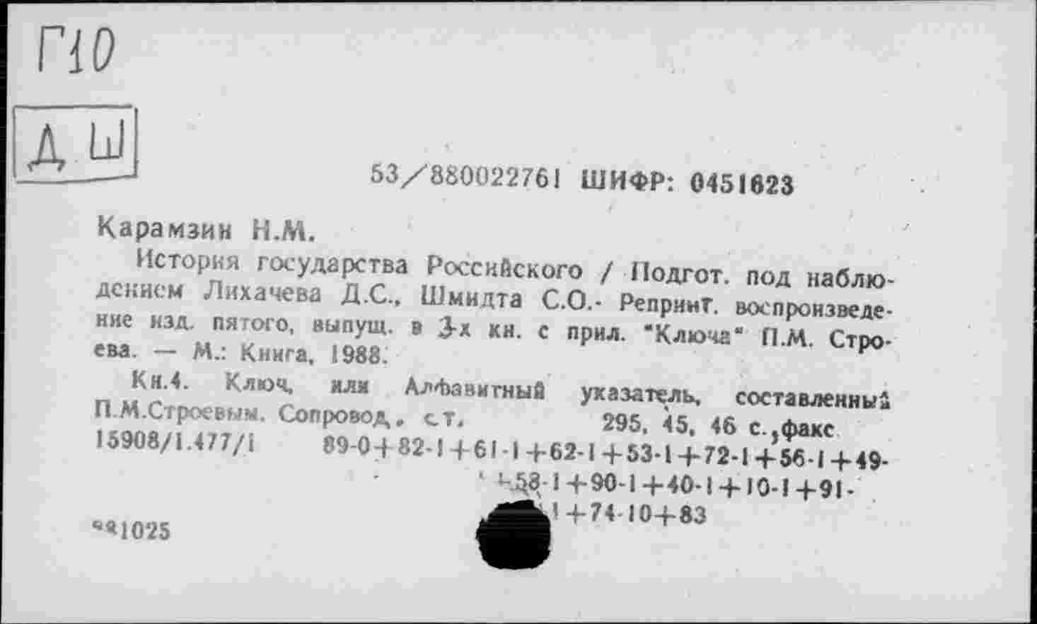 ﻿по
д ы
53/880022761 ШИФР: 0451623
Карамзин Н.М.
История государства Российского / Подгот. под ваблю-«т. л“а,"м дс- ш.““лта с°- p“P”-r -"Х™. ние изд. пятого, выпущ. в 3-Х КН. с прил. -Ключа“ П.М. Строева. — м.: Книга, 1988.
ева.
Кн.4. Ключ, или Алфавитный П.М.Стрсевым. Сопровод. ст« 15908/1.477/1
“«1025
указатель, составленный 295, 45, 46 с.,факс 89-0+ 82-1 + 61 -1 + 62-1 + 53-1 + 72-1 + 56 ■ I + 49-‘ 4^8 1+90-1+40-1 +10-1+91-+74 10+83